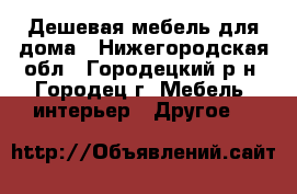 Дешевая мебель для дома - Нижегородская обл., Городецкий р-н, Городец г. Мебель, интерьер » Другое   